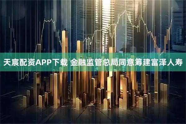 天宸配资APP下载 金融监管总局同意筹建富泽人寿