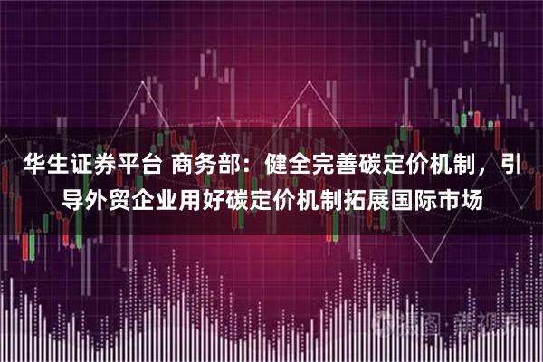 华生证券平台 商务部：健全完善碳定价机制，引导外贸企业用好碳定价机制拓展国际市场