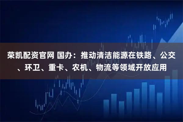荣凯配资官网 国办：推动清洁能源在铁路、公交、环卫、重卡、农机、物流等领域开放应用
