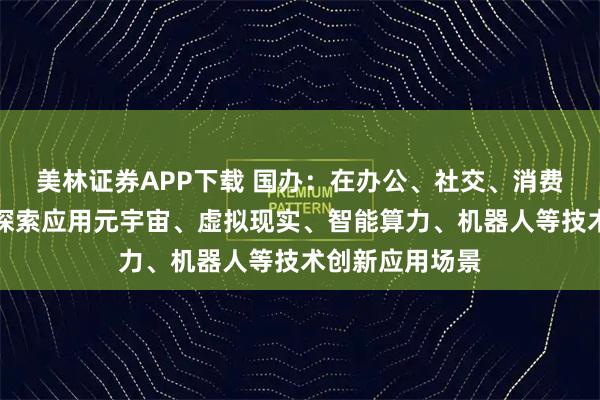 美林证券APP下载 国办：在办公、社交、消费、娱乐等领域探索应用元宇宙、虚拟现实、智能算力、机器人等技术创新应用场景