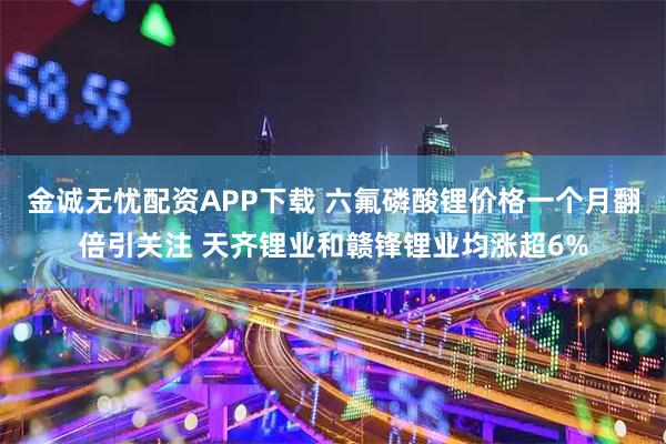 金诚无忧配资APP下载 六氟磷酸锂价格一个月翻倍引关注 天齐锂业和赣锋锂业均涨超6%
