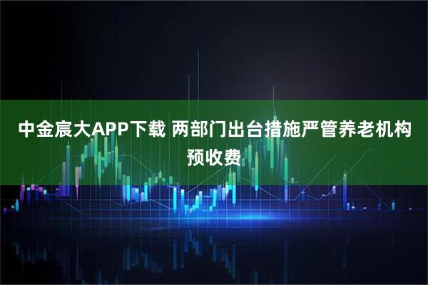 中金宸大APP下载 两部门出台措施严管养老机构预收费