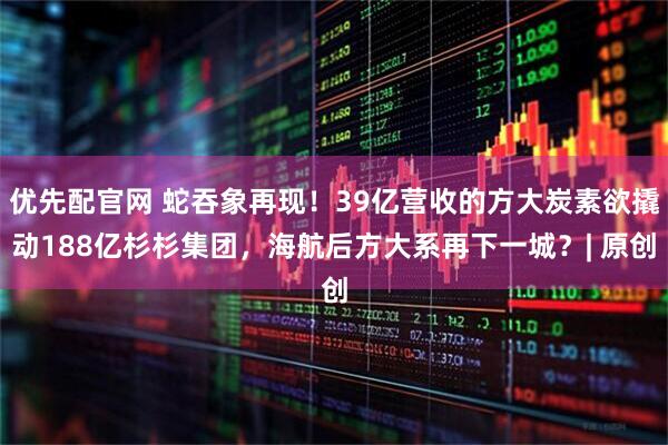 优先配官网 蛇吞象再现！39亿营收的方大炭素欲撬动188亿杉杉集团，海航后方大系再下一城？| 原创