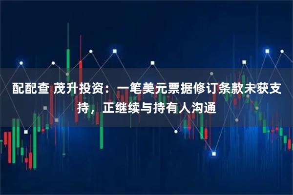 配配查 茂升投资：一笔美元票据修订条款未获支持，正继续与持有人沟通
