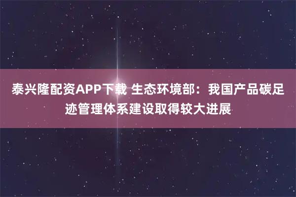 泰兴隆配资APP下载 生态环境部：我国产品碳足迹管理体系建设取得较大进展