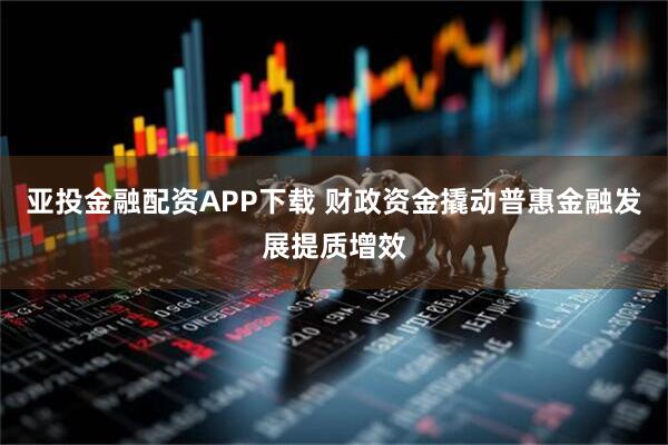 亚投金融配资APP下载 财政资金撬动普惠金融发展提质增效