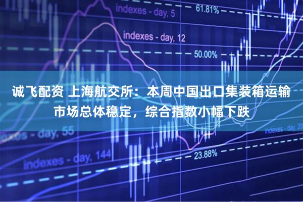 诚飞配资 上海航交所：本周中国出口集装箱运输市场总体稳定，综合指数小幅下跌