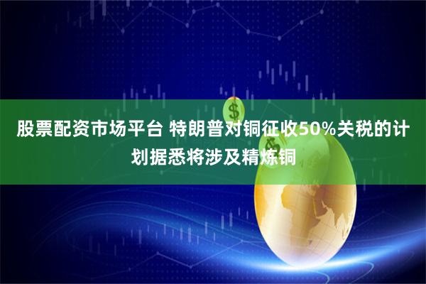 股票配资市场平台 特朗普对铜征收50%关税的计划据悉将涉及精炼铜