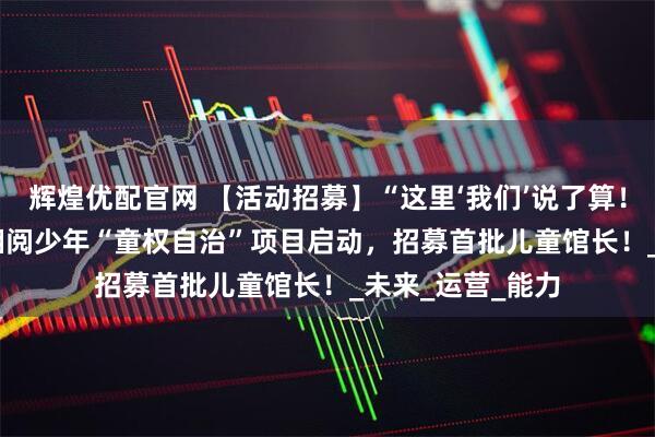 辉煌优配官网 【活动招募】“这里‘我们’说了算！” —— 湘少图×湘阅少年“童权自治”项目启动，招募首批儿童馆长！_未来_运营_能力