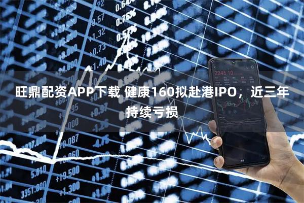 旺鼎配资APP下载 健康160拟赴港IPO，近三年持续亏损
