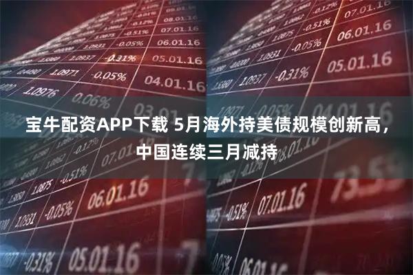 宝牛配资APP下载 5月海外持美债规模创新高，中国连续三月减持