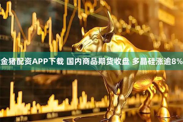 金猪配资APP下载 国内商品期货收盘 多晶硅涨逾8%
