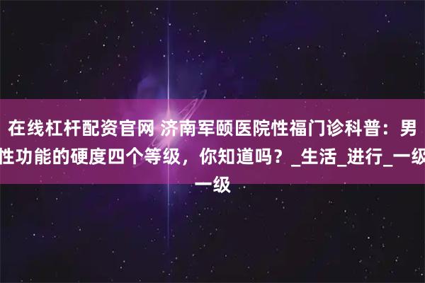 在线杠杆配资官网 济南军颐医院性福门诊科普：男性功能的硬度四个等级，你知道吗？_生活_进行_一级