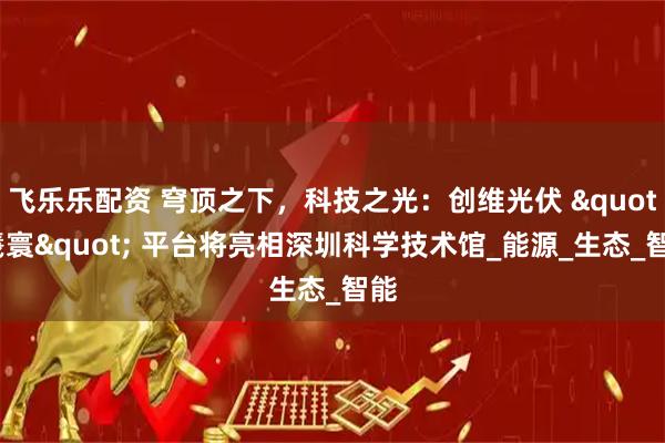 飞乐乐配资 穹顶之下，科技之光：创维光伏 "羲寰" 平台将亮相深圳科学技术馆_能源_生态_智能