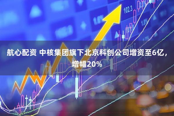 航心配资 中核集团旗下北京科创公司增资至6亿，增幅20%
