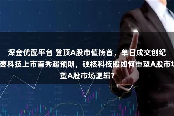 深金优配平台 登顶A股市值榜首，单日成交创纪录！长鑫科技上市首秀超预期，硬核科技股如何重塑A股市场逻辑？